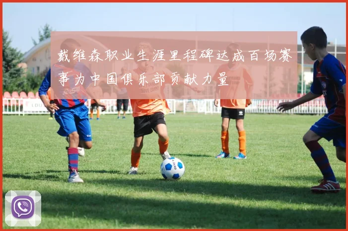 戴维森职业生涯里程碑达成百场赛事为中国俱乐部贡献力量