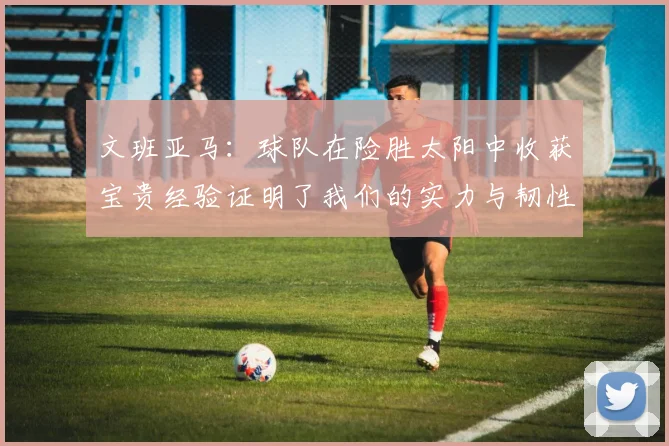 文班亚马：球队在险胜太阳中收获宝贵经验证明了我们的实力与韧性