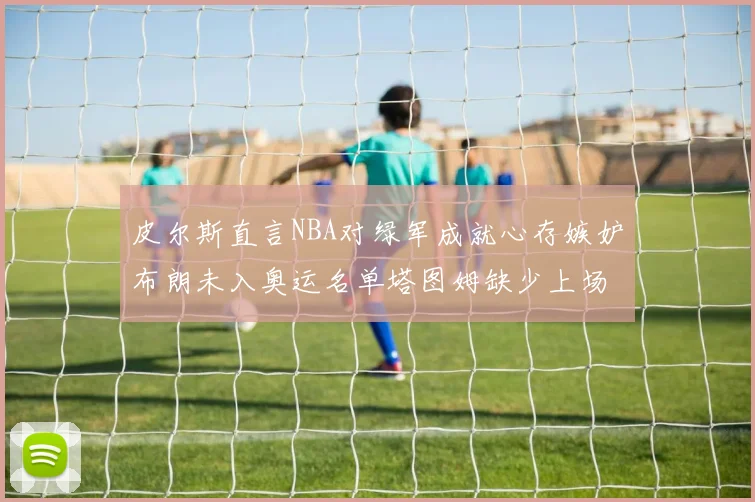 皮尔斯直言NBA对绿军成就心存嫉妒布朗未入奥运名单塔图姆缺少上场机会