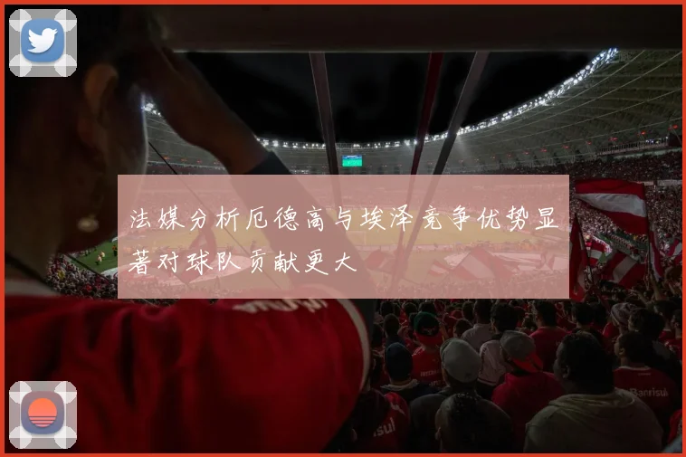 法媒分析厄德高与埃泽竞争优势显著对球队贡献更大