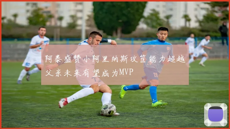 阿泰盛赞小阿里纳斯攻筐能力超越父亲未来有望成为MVP